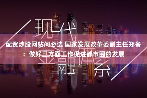 配资炒股网站问必选 国家发展改革委副主任郑备：做好三方面工作促进都市圈的发展