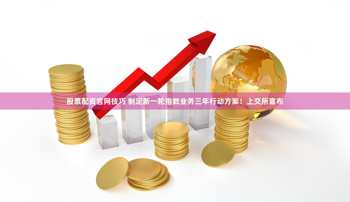 股票配资官网技巧 制定新一轮指数业务三年行动方案！上交所宣布