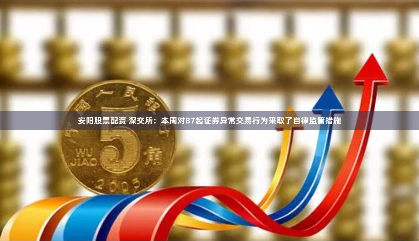 安阳股票配资 深交所：本周对87起证券异常交易行为采取了自律监管措施