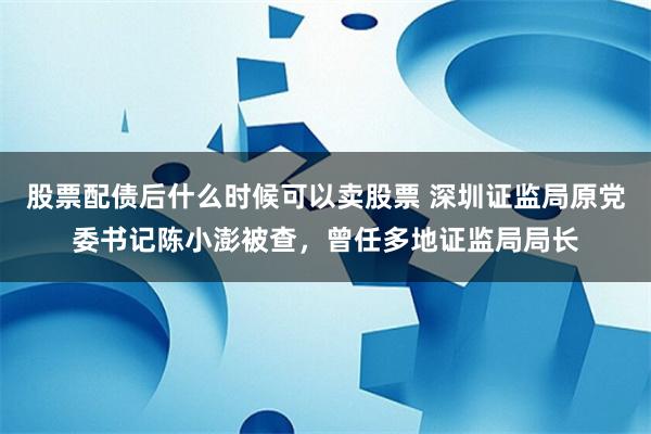 股票配债后什么时候可以卖股票 深圳证监局原党委书记陈小澎被查，曾任多地证监局局长