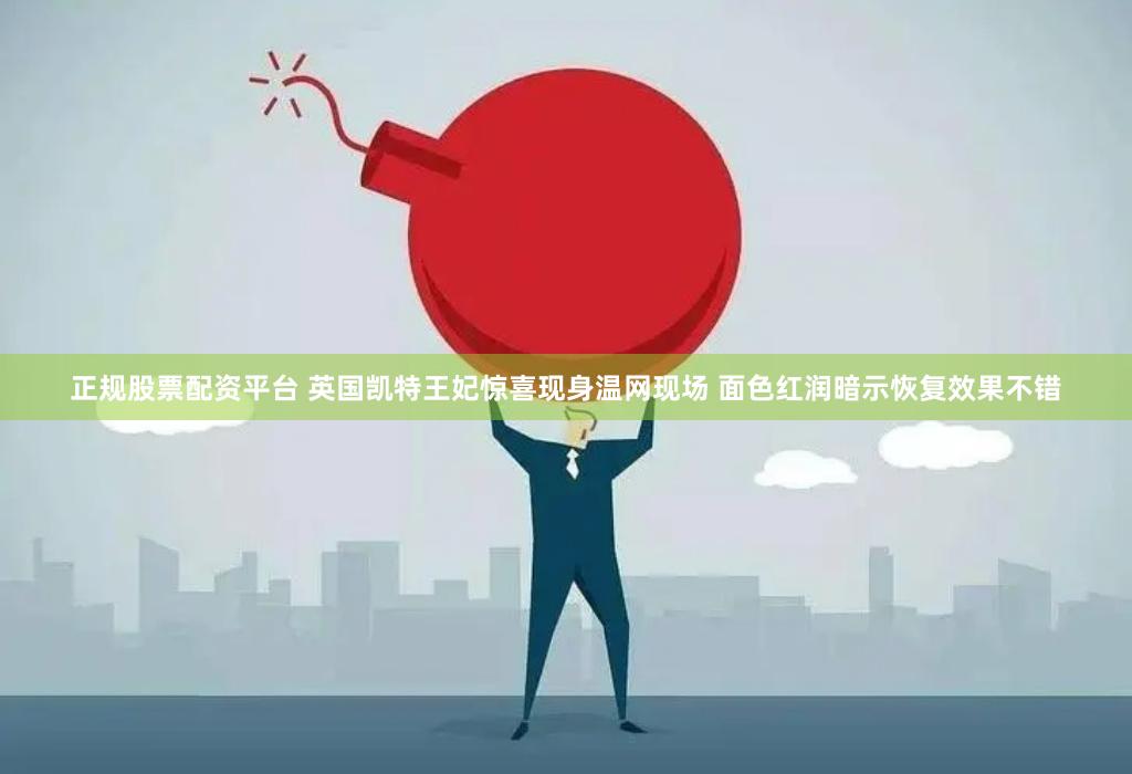 正规股票配资平台 英国凯特王妃惊喜现身温网现场 面色红润暗示恢复效果不错