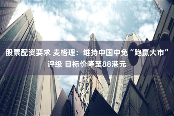 股票配资要求 麦格理：维持中国中免“跑赢大市”评级 目标价降至88港元