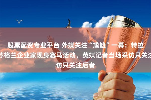 股票配资专业平台 外媒关注“尴尬”一幕：特拉斯与苏格兰企业家现身赛马活动，英媒记者当场采访只关注后者