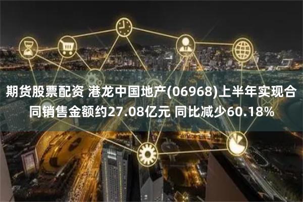 期货股票配资 港龙中国地产(06968)上半年实现合同销售金额约27.08亿元 同比减少60.18%