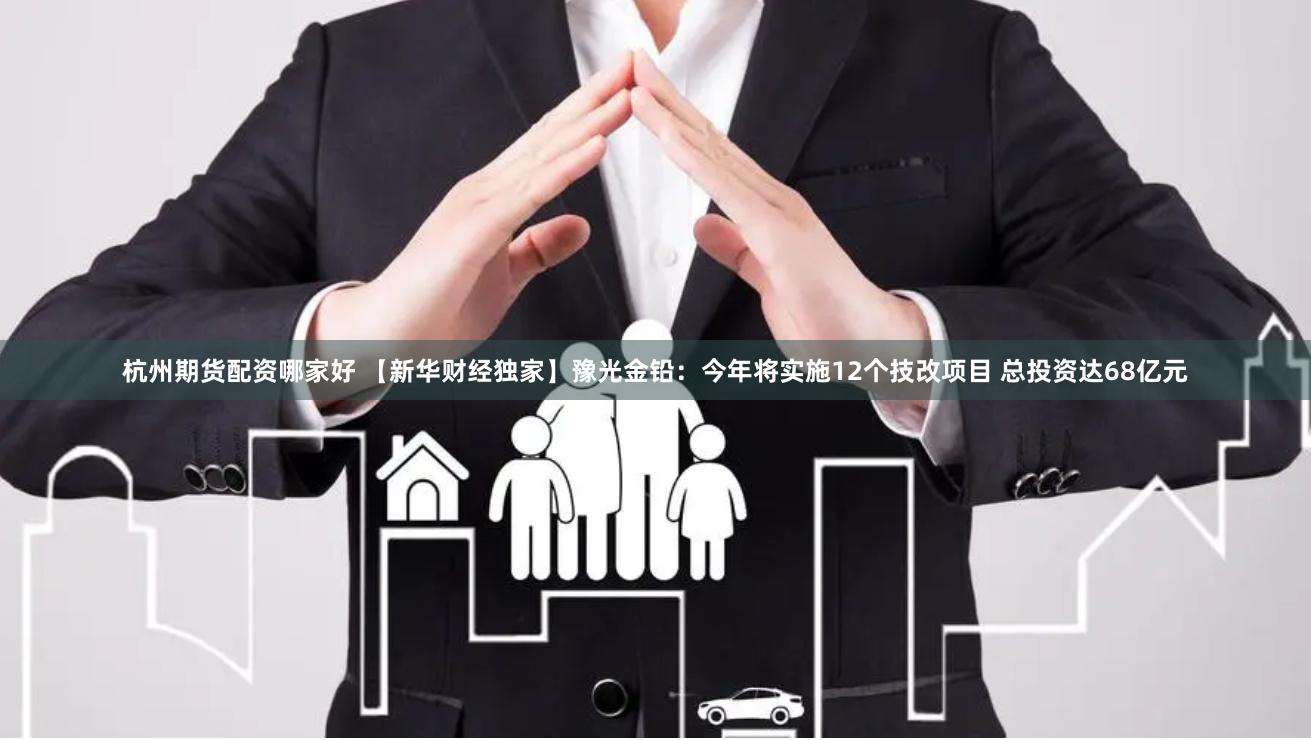 杭州期货配资哪家好 【新华财经独家】豫光金铅：今年将实施12个技改项目 总投资达68亿元