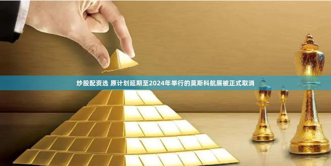 炒股配资选 原计划延期至2024年举行的莫斯科航展被正式取消