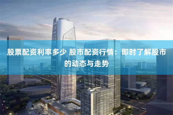 股票配资利率多少 股市配资行情：即时了解股市的动态与走势