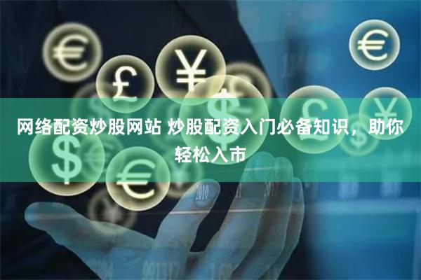 网络配资炒股网站 炒股配资入门必备知识，助你轻松入市