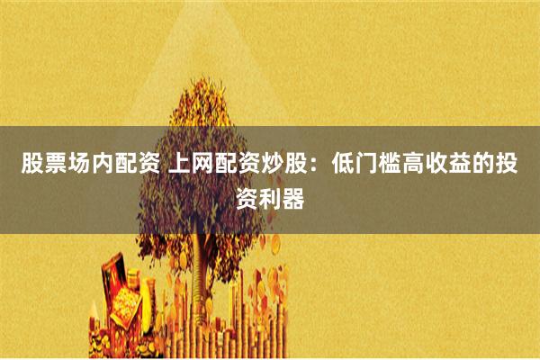 股票场内配资 上网配资炒股：低门槛高收益的投资利器