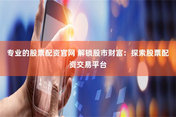 专业的股票配资官网 解锁股市财富：探索股票配资交易平台