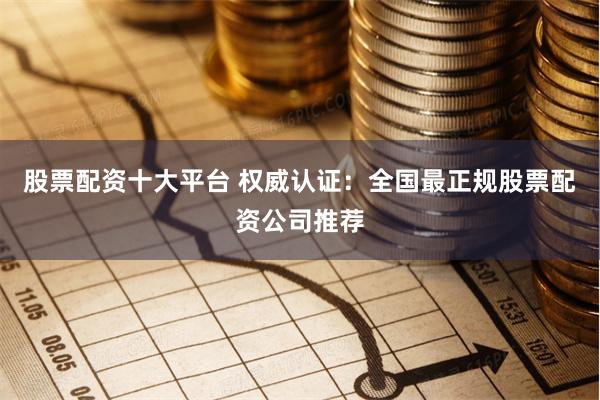 股票配资十大平台 权威认证：全国最正规股票配资公司推荐