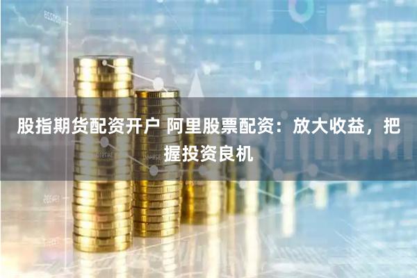 股指期货配资开户 阿里股票配资：放大收益，把握投资良机
