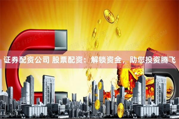 证券配资公司 股票配资：解锁资金，助您投资腾飞