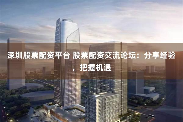 深圳股票配资平台 股票配资交流论坛：分享经验，把握机遇