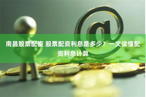 南昌股票配资 股票配资利息是多少？一文读懂配资利息计算