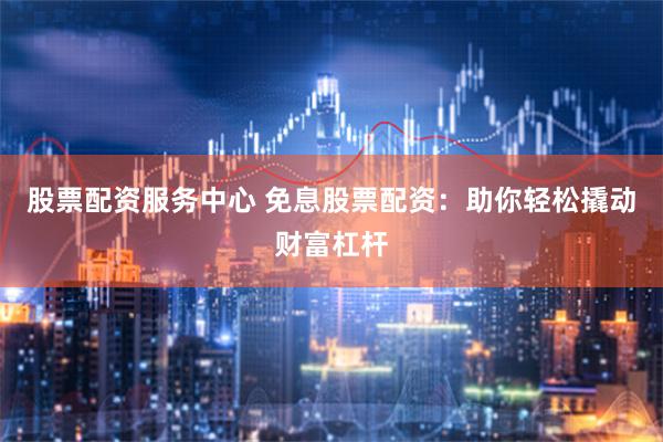 股票配资服务中心 免息股票配资：助你轻松撬动财富杠杆